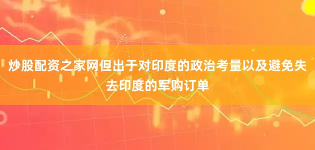 炒股配资之家网但出于对印度的政治考量以及避免失去印度的军购订单