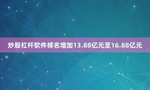炒股杠杆软件排名增加13.88亿元至16.88亿元