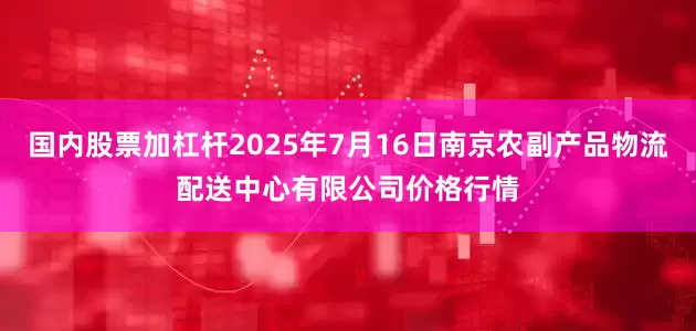 国内股票加杠杆2025年7月16日南京农副产品物流配送中心有限公司价格行情