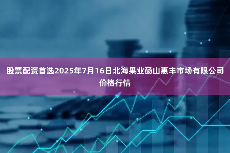 股票配资首选2025年7月16日北海果业砀山惠丰市场有限公司价格行情