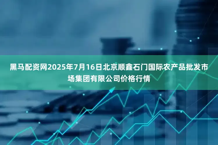 黑马配资网2025年7月16日北京顺鑫石门国际农产品批发市场集团有限公司价格行情