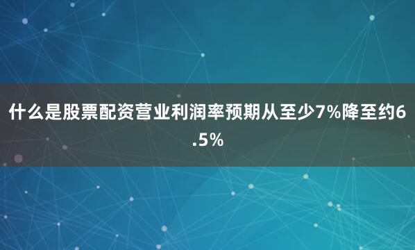 什么是股票配资营业利润率预期从至少7%降至约6.5%