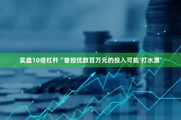 实盘10倍杠杆“曾担忧数百万元的投入可能‘打水漂’
