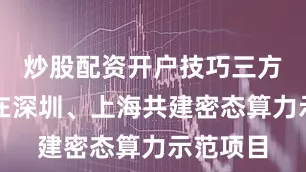 炒股配资开户技巧三方将率先在深圳、上海共建密态算力示范项目