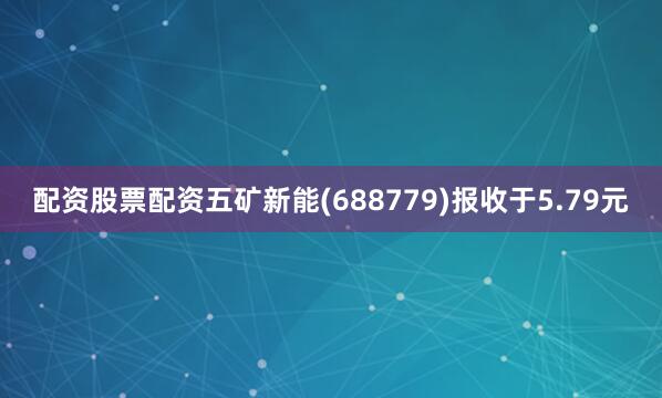 配资股票配资五矿新能(688779)报收于5.79元