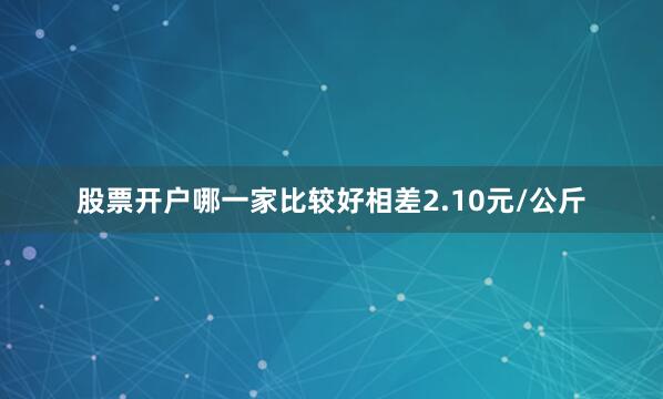 股票开户哪一家比较好相差2.10元/公斤