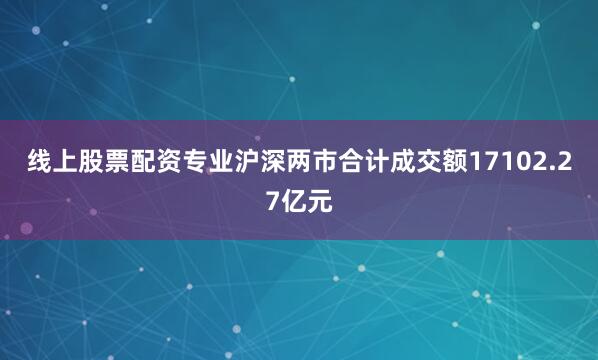 线上股票配资专业沪深两市合计成交额17102.27亿元