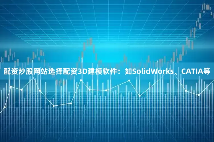 配资炒股网站选择配资3D建模软件：如SolidWorks、CATIA等