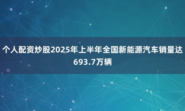 个人配资炒股2025年上半年全国新能源汽车销量达693.7万辆