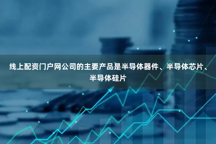 线上配资门户网公司的主要产品是半导体器件、半导体芯片、半导体硅片