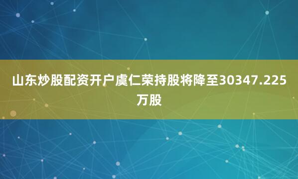 山东炒股配资开户虞仁荣持股将降至30347.225万股