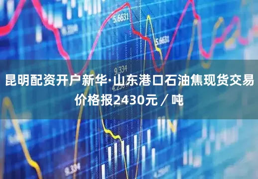 昆明配资开户新华·山东港口石油焦现货交易价格报2430元／吨