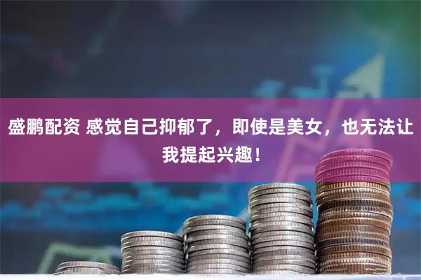 盛鹏配资 感觉自己抑郁了，即使是美女，也无法让我提起兴趣！