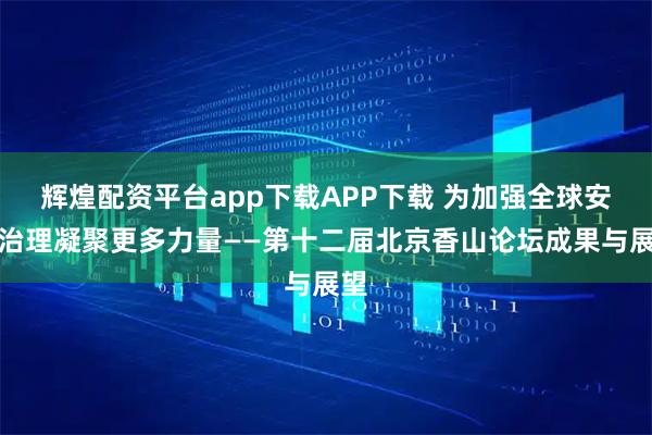 辉煌配资平台app下载APP下载 为加强全球安全治理凝聚更多力量——第十二届北京香山论坛成果与展望