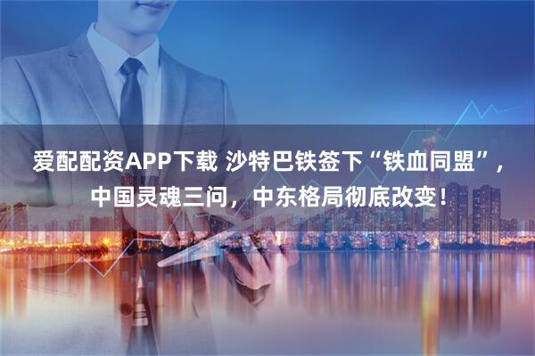 爱配配资APP下载 沙特巴铁签下“铁血同盟”，中国灵魂三问，中东格局彻底改变！
