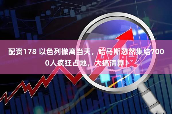 配资178 以色列撤离当天，哈马斯忽然集结7000人疯狂占地，大搞清算！