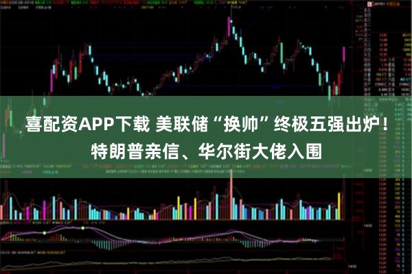 喜配资APP下载 美联储“换帅”终极五强出炉！特朗普亲信、华尔街大佬入围