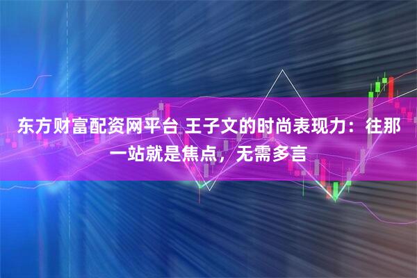 东方财富配资网平台 王子文的时尚表现力：往那一站就是焦点，无需多言