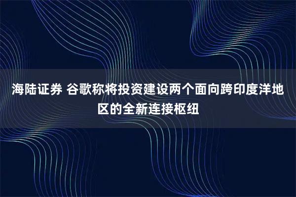 海陆证券 谷歌称将投资建设两个面向跨印度洋地区的全新连接枢纽