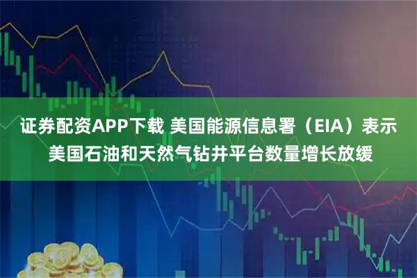 证券配资APP下载 美国能源信息署（EIA）表示 美国石油和天然气钻井平台数量增长放缓