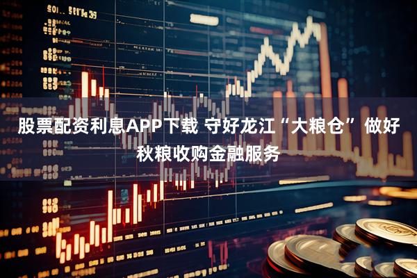 股票配资利息APP下载 守好龙江“大粮仓” 做好秋粮收购金融服务