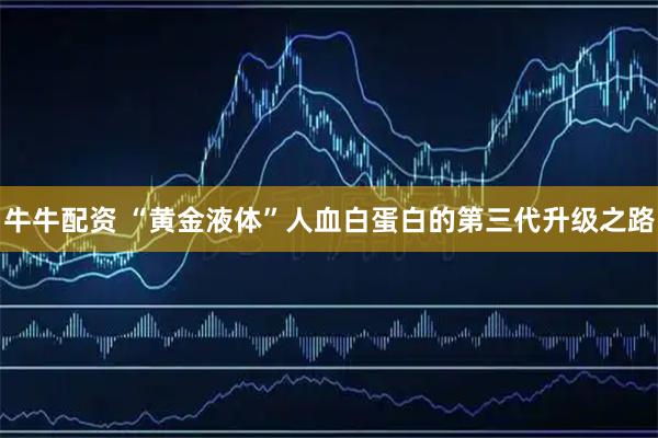 牛牛配资 “黄金液体”人血白蛋白的第三代升级之路