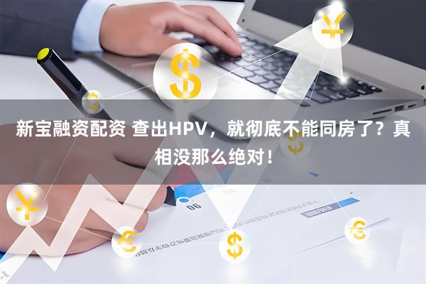 新宝融资配资 查出HPV，就彻底不能同房了？真相没那么绝对！