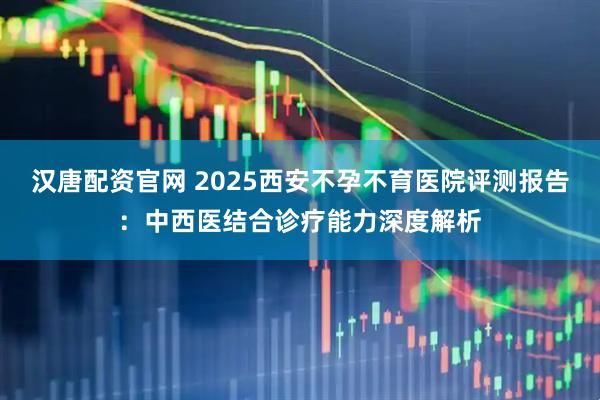 汉唐配资官网 2025西安不孕不育医院评测报告：中西医结合诊疗能力深度解析