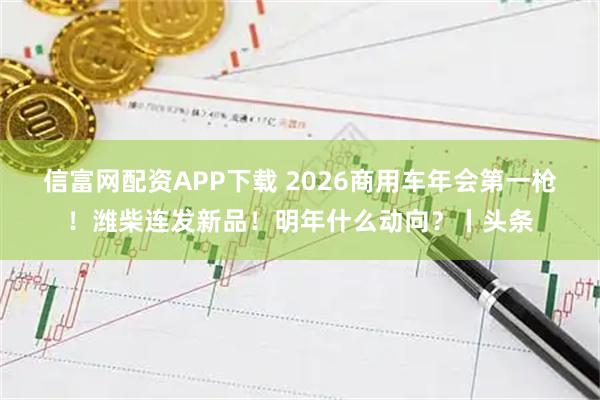 信富网配资APP下载 2026商用车年会第一枪！潍柴连发新品！明年什么动向？丨头条