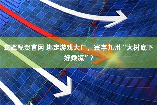 龙辉配资官网 绑定游戏大厂，寰宇九州“大树底下好乘凉”？