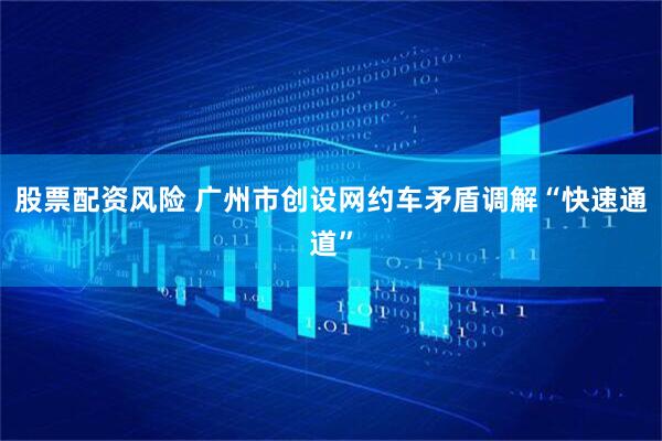 股票配资风险 广州市创设网约车矛盾调解“快速通道”