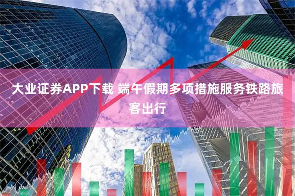 大业证券APP下载 端午假期多项措施服务铁路旅客出行