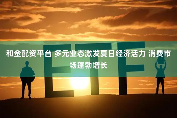 和金配资平台 多元业态激发夏日经济活力 消费市场蓬勃增长