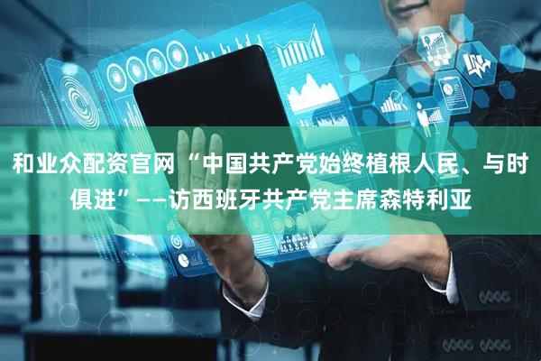 和业众配资官网 “中国共产党始终植根人民、与时俱进”——访西班牙共产党主席森特利亚